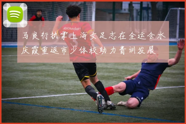 马良行执掌上海女足志在全运会水庆霞重返市少体校助力青训发展