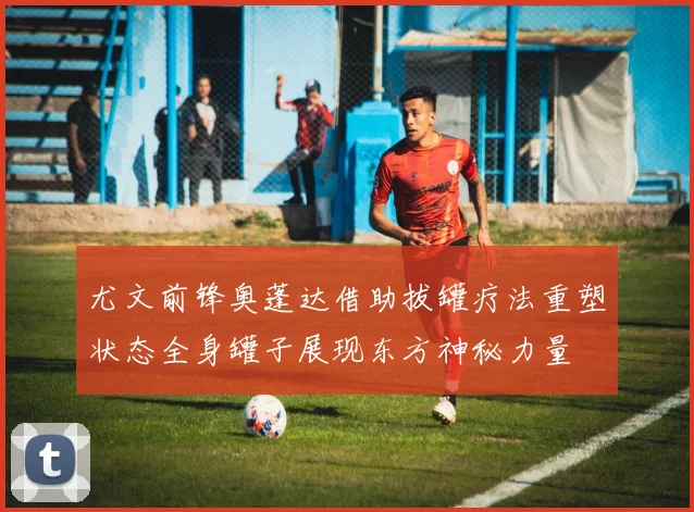 尤文前锋奥蓬达借助拔罐疗法重塑状态全身罐子展现东方神秘力量