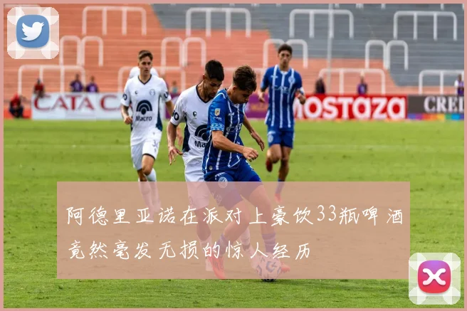 阿德里亚诺在派对上豪饮33瓶啤酒竟然毫发无损的惊人经历