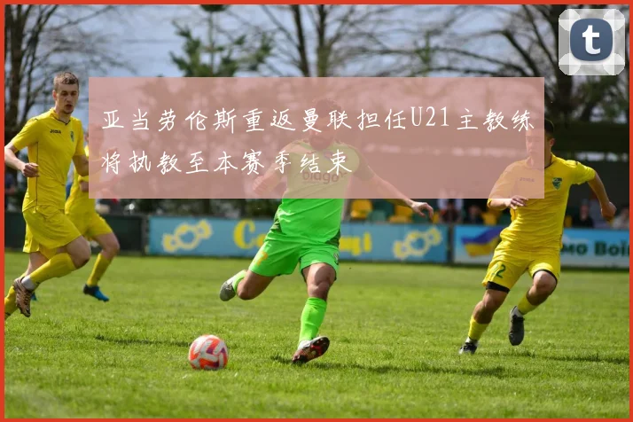 亚当劳伦斯重返曼联担任U21主教练将执教至本赛季结束