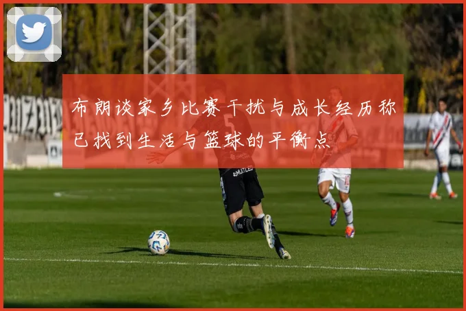 布朗谈家乡比赛干扰与成长经历称已找到生活与篮球的平衡点
