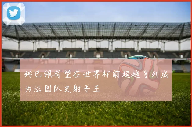 姆巴佩有望在世界杯前超越亨利成为法国队史射手王