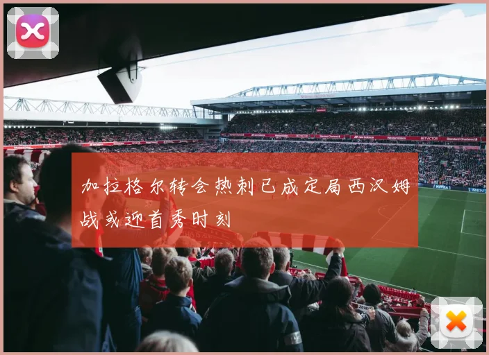 加拉格尔转会热刺已成定局西汉姆战或迎首秀时刻