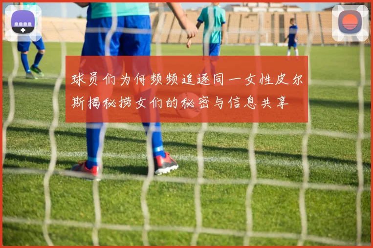 球员们为何频频追逐同一女性皮尔斯揭秘捞女们的秘密与信息共享