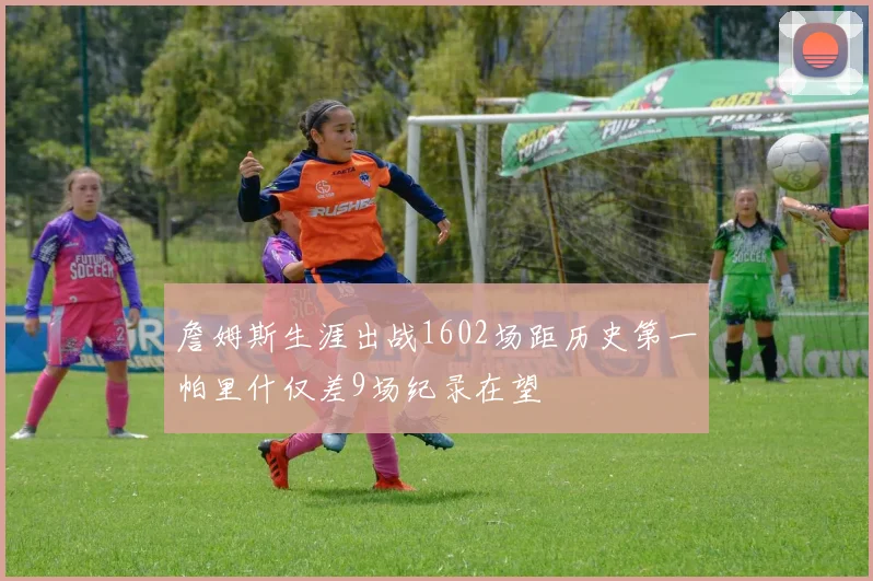 詹姆斯生涯出战1602场距历史第一帕里什仅差9场纪录在望