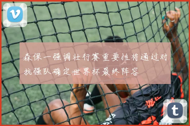 森保一强调壮行赛重要性将通过对抗强队确定世界杯最终阵容