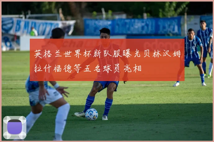 英格兰世界杯新队服曝光贝林汉姆拉什福德等五名球员亮相