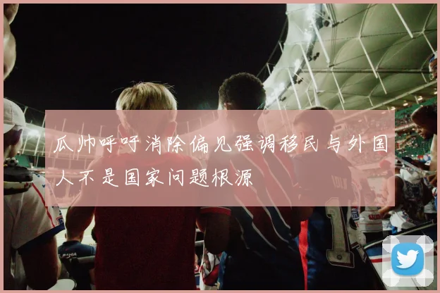 瓜帅呼吁消除偏见强调移民与外国人不是国家问题根源
