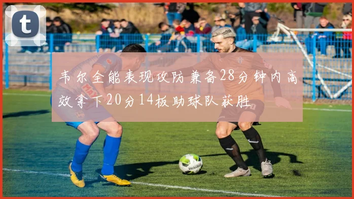 韦尔全能表现攻防兼备28分钟内高效拿下20分14板助球队获胜