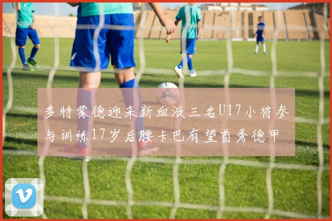 多特蒙德迎来新血液三名U17小将参与训练17岁后腰卡巴有望首秀德甲
