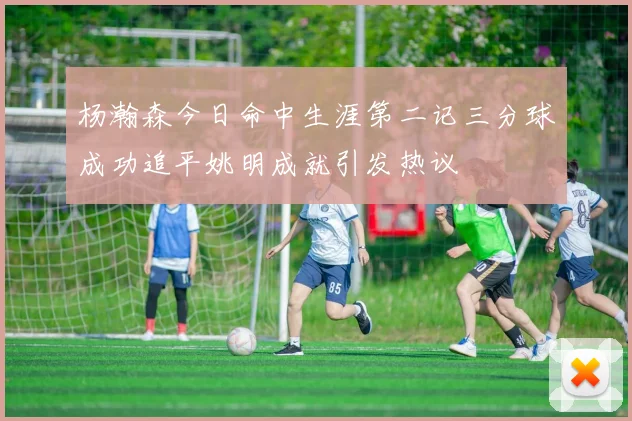 杨瀚森今日命中生涯第二记三分球成功追平姚明成就引发热议