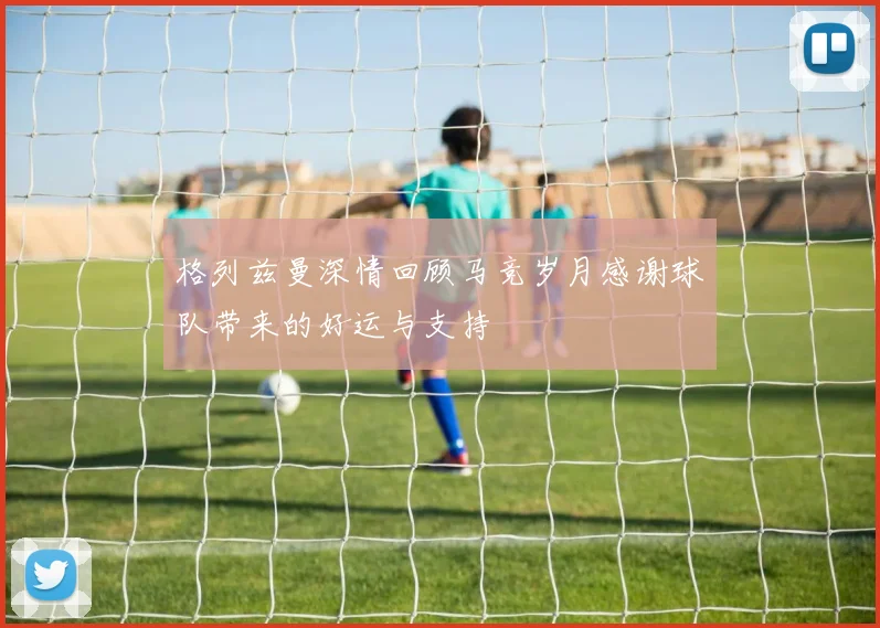 格列兹曼深情回顾马竞岁月感谢球队带来的好运与支持