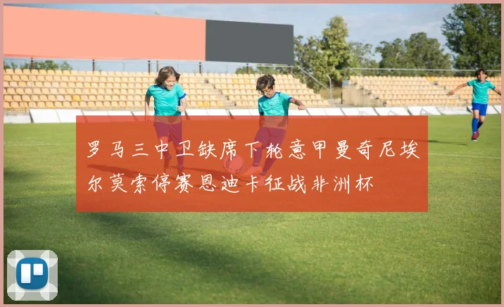 罗马三中卫缺席下轮意甲曼奇尼埃尔莫索停赛恩迪卡征战非洲杯