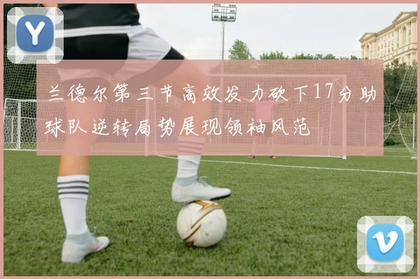 兰德尔第三节高效发力砍下17分助球队逆转局势展现领袖风范