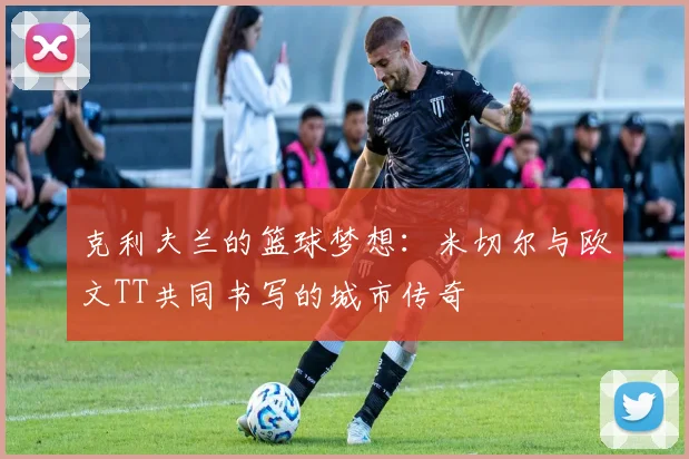 克利夫兰的篮球梦想：米切尔与欧文TT共同书写的城市传奇