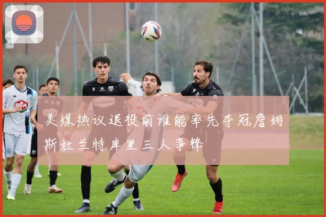 美媒热议退役前谁能率先夺冠詹姆斯杜兰特库里三人争锋