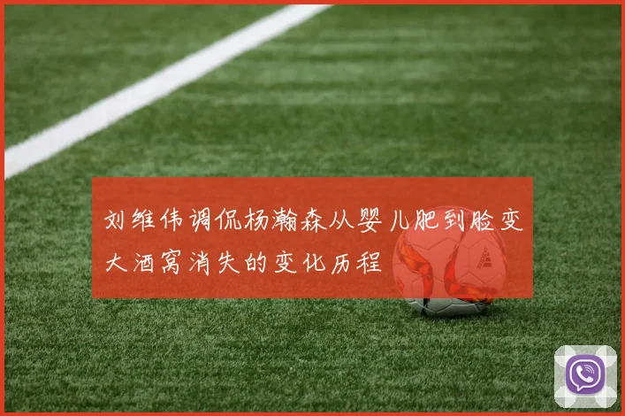 刘维伟调侃杨瀚森从婴儿肥到脸变大酒窝消失的变化历程