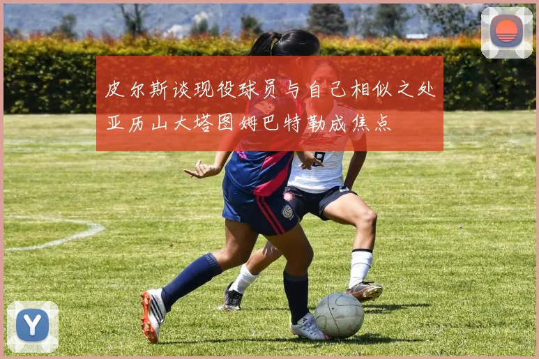 皮尔斯谈现役球员与自己相似之处亚历山大塔图姆巴特勒成焦点