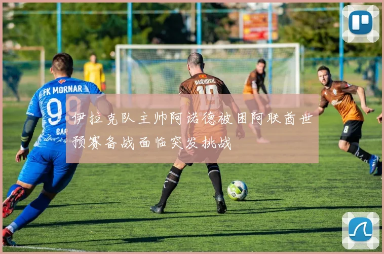 伊拉克队主帅阿诺德被困阿联酋世预赛备战面临突发挑战