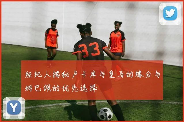 经纪人揭秘卢卡库与皇马的缘分与姆巴佩的优先选择