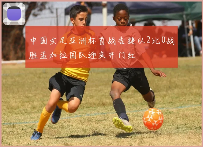 中国女足亚洲杯首战告捷以2比0战胜孟加拉国队迎来开门红