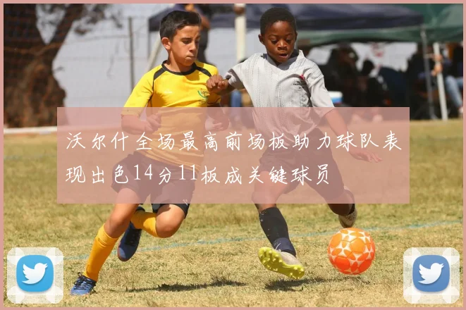 沃尔什全场最高前场板助力球队表现出色14分11板成关键球员
