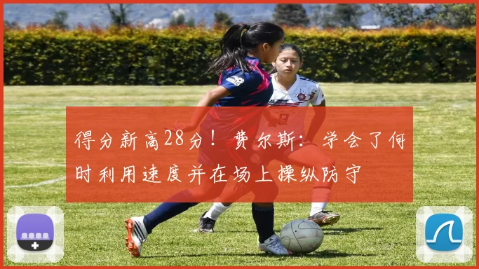 得分新高28分！费尔斯：学会了何时利用速度并在场上操纵防守