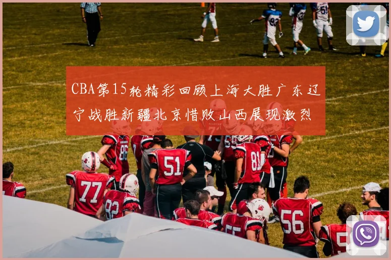 CBA第15轮精彩回顾上海大胜广东辽宁战胜新疆北京惜败山西展现激烈竞争