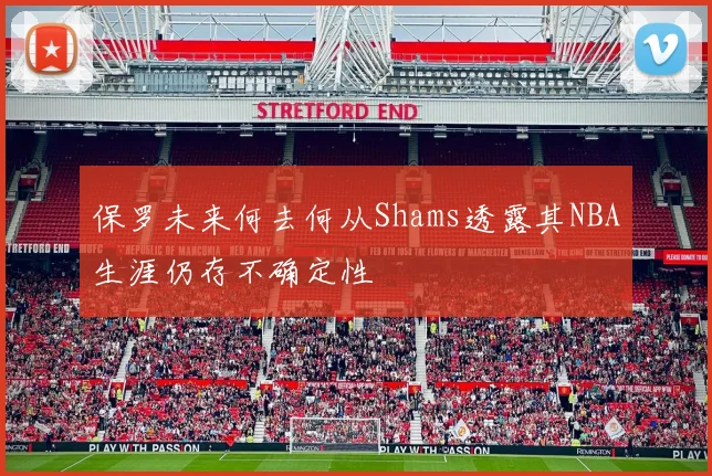 保罗未来何去何从Shams透露其NBA生涯仍存不确定性