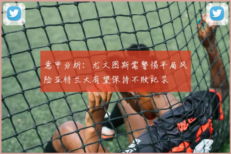 意甲分析：尤文图斯需警惕平局风险亚特兰大有望保持不败纪录