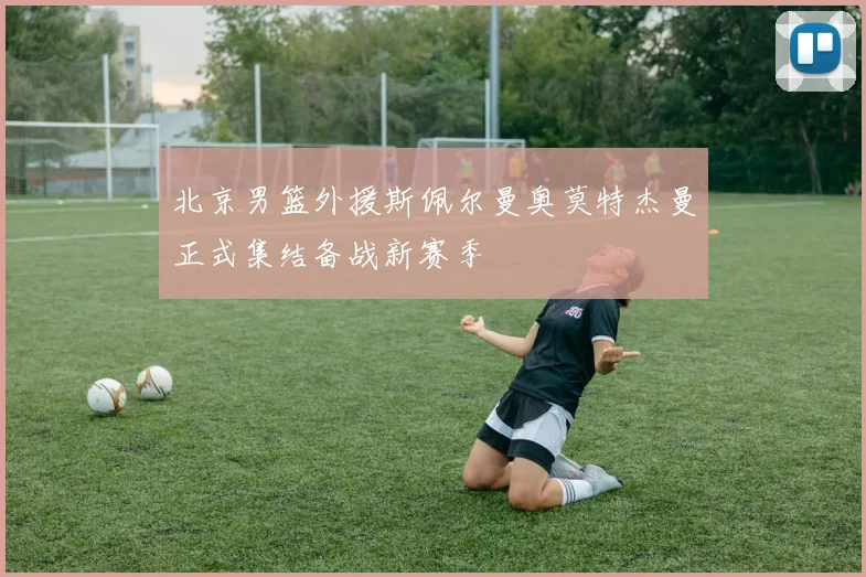 北京男篮外援斯佩尔曼奥莫特杰曼正式集结备战新赛季