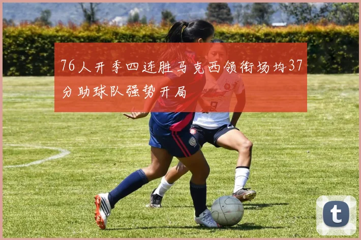 76人开季四连胜马克西领衔场均37分助球队强势开局