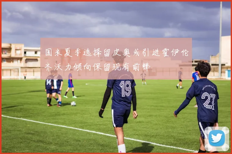 国米夏季选择留皮奥或引进霍伊伦齐沃力倾向保留现有前锋