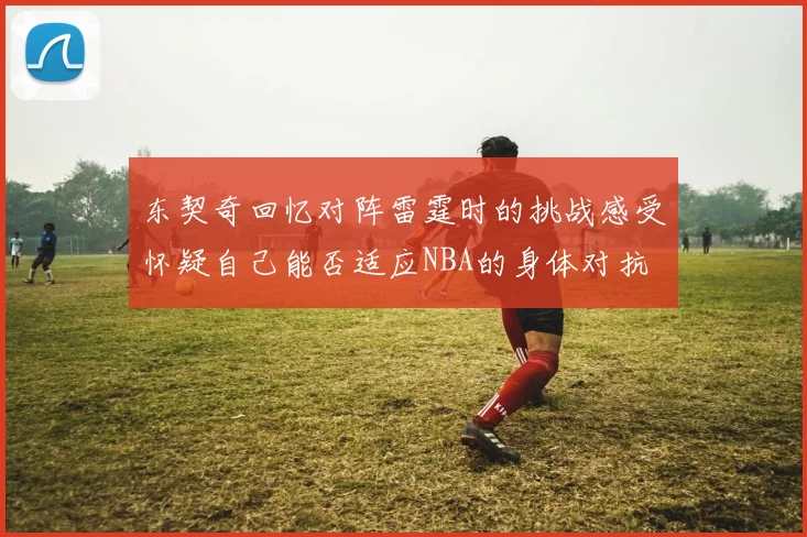 东契奇回忆对阵雷霆时的挑战感受怀疑自己能否适应NBA的身体对抗