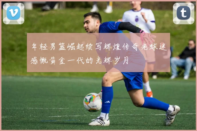 年轻男篮崛起续写辉煌传奇老球迷感慨黄金一代的光辉岁月