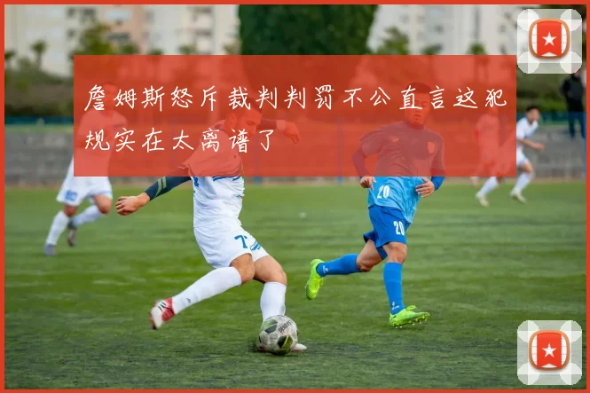 詹姆斯怒斥裁判判罚不公直言这犯规实在太离谱了
