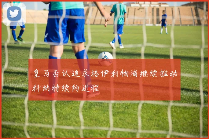 皇马否认追求格伊利物浦继续推动科纳特续约进程
