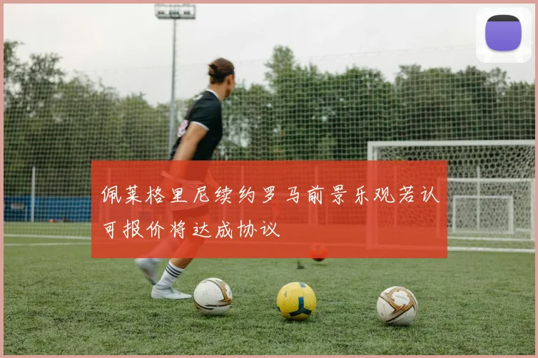 佩莱格里尼续约罗马前景乐观若认可报价将达成协议