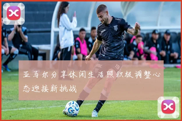 亚马尔分享休闲生活照积极调整心态迎接新挑战